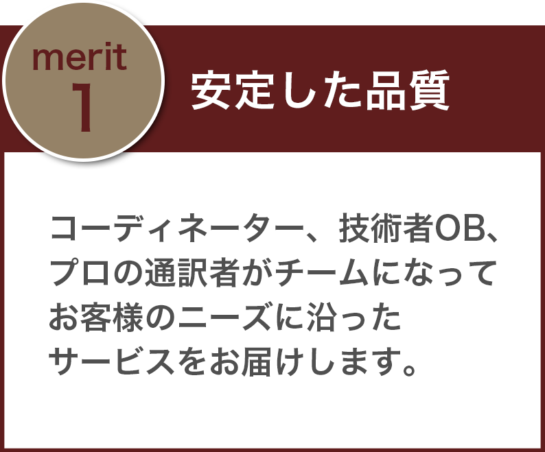 「安定した品質」コーディネーター、技術者OB、プロの通訳者がチームになってお客様のニーズに沿ったサービスをお届けします。