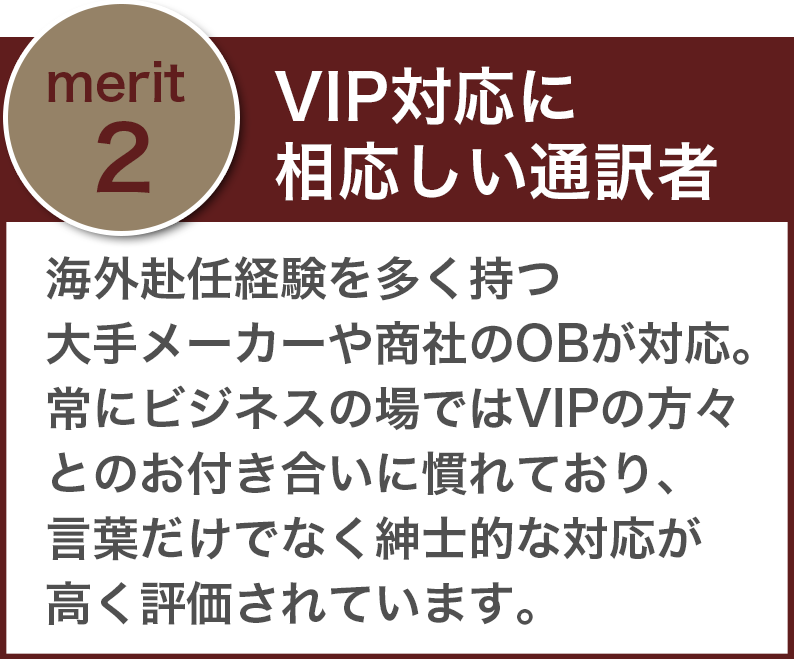 「VIP対応に相応しい通訳者」海外赴任経験を多く持つ大手メーカーや商社のOBが対応。常にビジネスの場ではVIPの方々とのお付き合いに慣れており、言葉だけでなく紳士的な対応が高く評価されています。