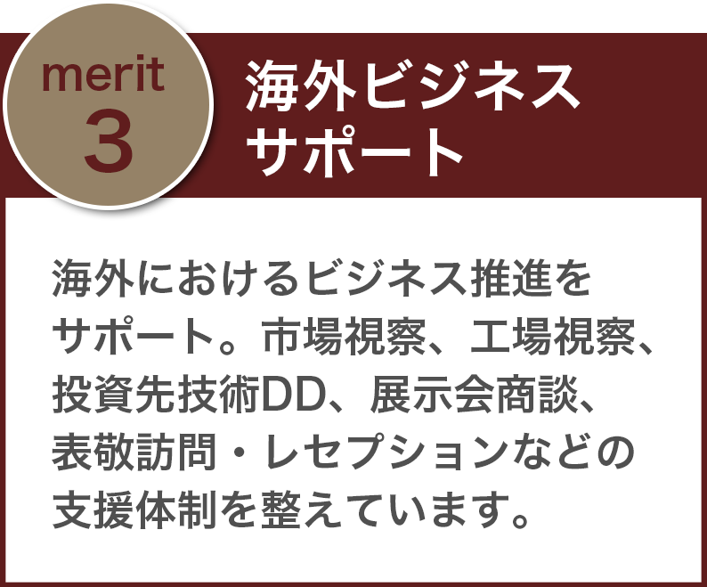 「海外ビジネスサポート」海外におけるビジネス推進をサポート。市場視察、工場視察、投資先技術DD、展示会商談、表敬訪問・レセプションなどの支援体制を整えています。